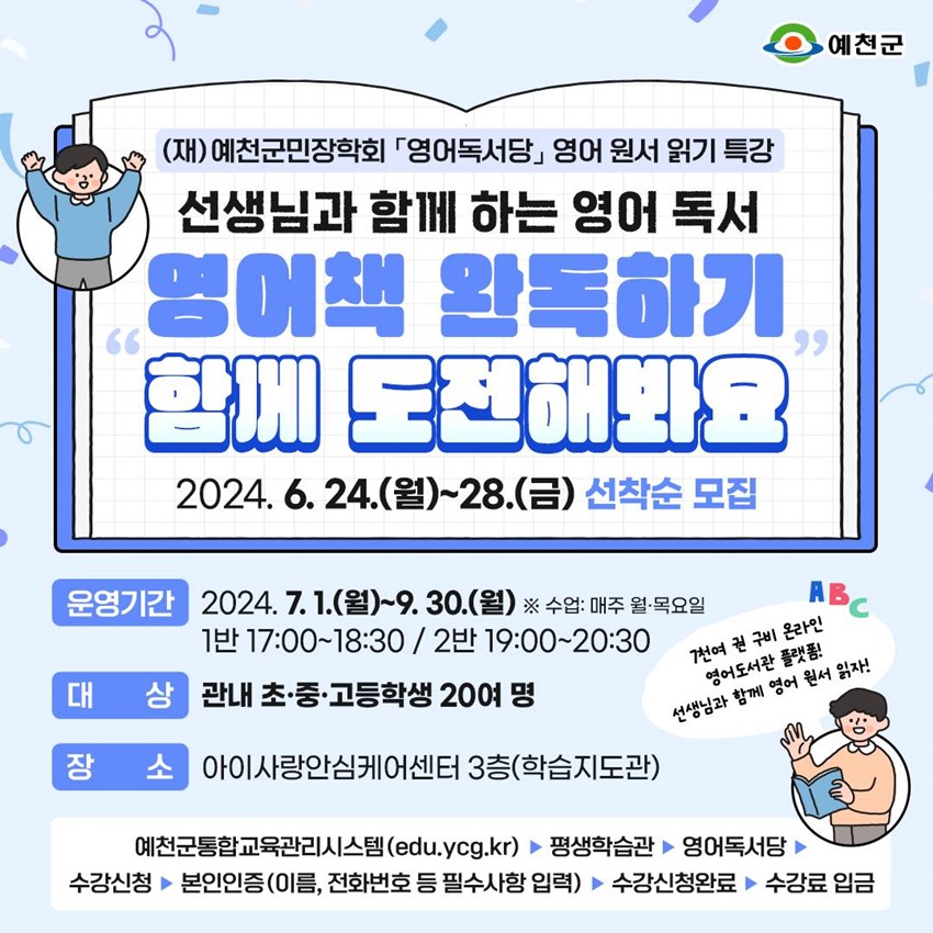 (재)예천군민장학회「영어독서당」 영어 원서 읽기 특강 선생님과 함께 하는 영어 독서 영어책 완독하기 함께 도전해봐요 2024. 6. 24.(월) ~ 28.(금) 선착순 모집 운영기간 : 2024. 7. 1.(월) ~ 9. 30.(월) ※ 수업 : 매주 월·목요일 1반 17:00 ~ 18:30 / 2반 19:00 ~ 20:30 대상 : 관내 초·중·고등학생 20여 명 장소 : 아이사랑안심케어센터 3층(학습지도관) 7천여 권 구비 온라인 영어도서관 플랫폼! 선생님과 함께 영어 원서 읽자! 예천군통합교육관리시스템(edu.ycg.kr) ▷ 평생학습관 ▷ 영어독서당 ▷ 수강신청 ▷ 본인인증(이름, 전화번호 등 필수사항 입력) ▷ 수강신청완료 ▷ 수강료 입금